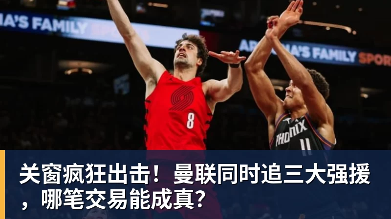 关窗疯狂出击！曼联同时追三大强援，哪笔交易能成真？